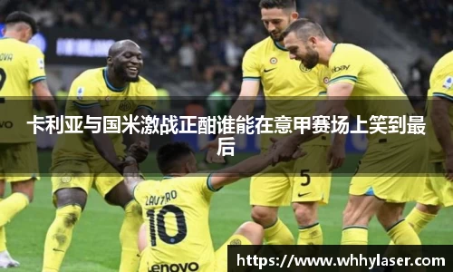 MILE米乐卡利亚与国米激战正酣谁能在意甲赛场上笑到最后